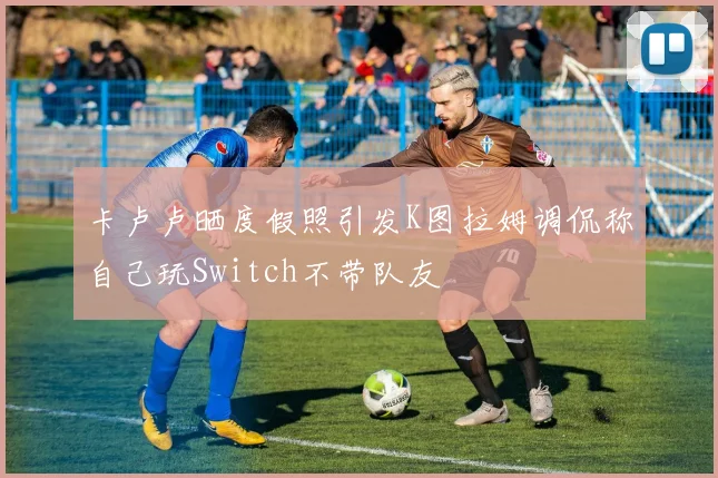 卡卢卢晒度假照引发K图拉姆调侃称自己玩Switch不带队友