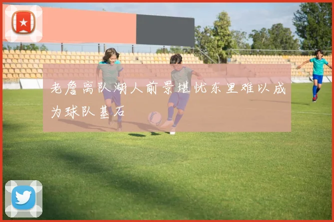 老詹离队湖人前景堪忧东里难以成为球队基石