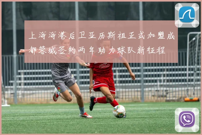 上海海港后卫亚历斯祖正式加盟成都蓉城签约两年助力球队新征程
