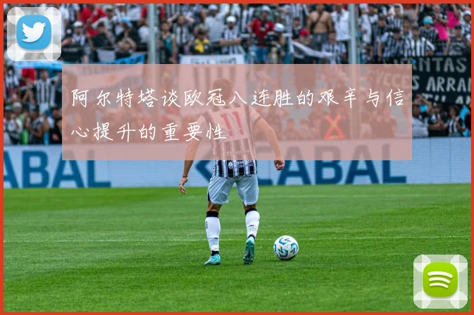 阿尔特塔谈欧冠八连胜的艰辛与信心提升的重要性