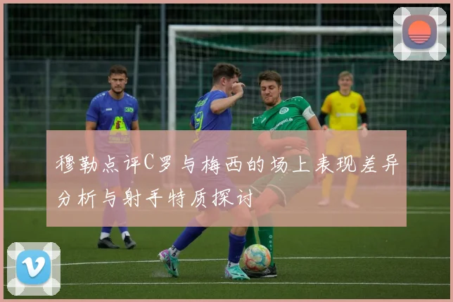 穆勒点评C罗与梅西的场上表现差异分析与射手特质探讨