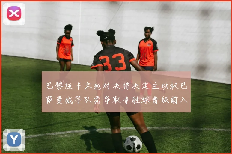 巴黎纽卡末轮对决将决定主动权巴萨曼城等队需争取净胜球晋级前八