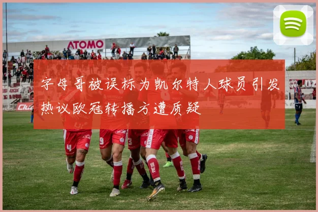 字母哥被误标为凯尔特人球员引发热议欧冠转播方遭质疑
