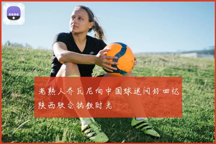老熟人乔瓦尼向中国球迷问好回忆陕西联合执教时光