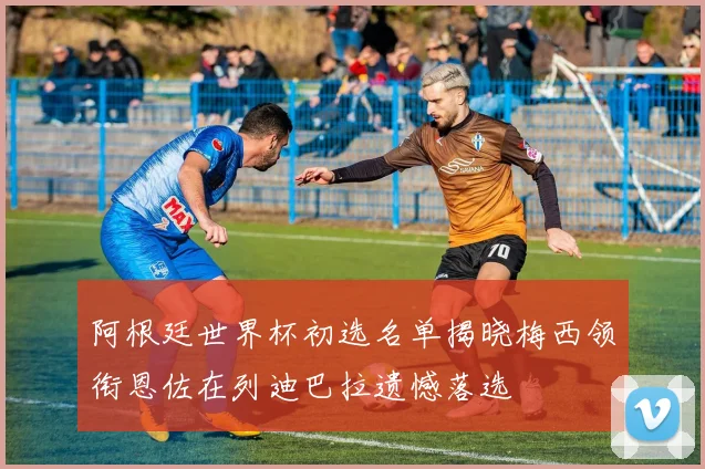 阿根廷世界杯初选名单揭晓梅西领衔恩佐在列迪巴拉遗憾落选