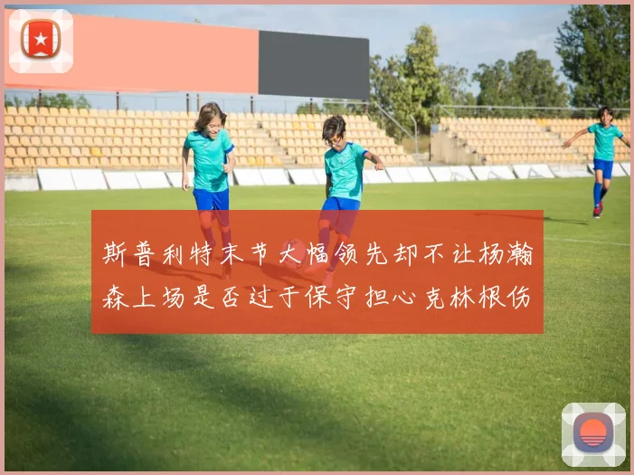 斯普利特末节大幅领先却不让杨瀚森上场是否过于保守担心克林根伤情吗