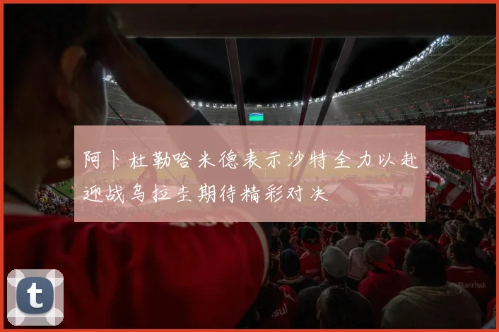 阿卜杜勒哈米德表示沙特全力以赴迎战乌拉圭期待精彩对决