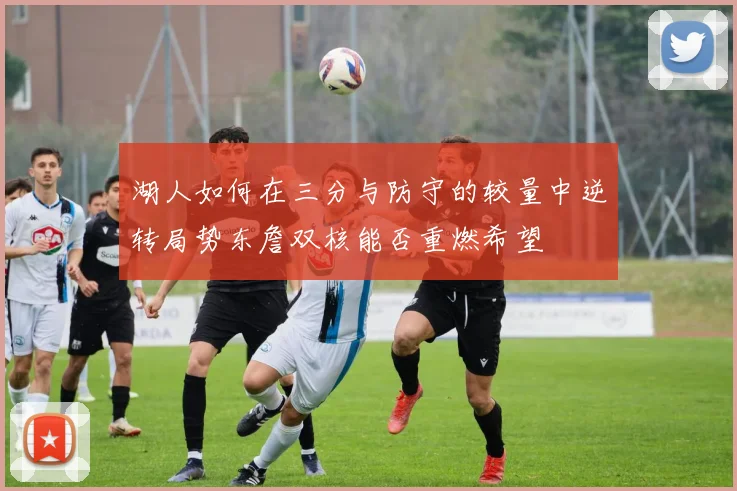 湖人如何在三分与防守的较量中逆转局势东詹双核能否重燃希望