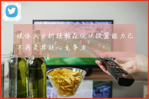 媒体人分析杨瀚森现状投篮能力已不再是其核心竞争力