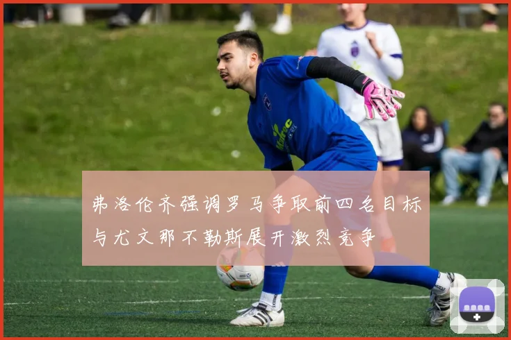 弗洛伦齐强调罗马争取前四名目标与尤文那不勒斯展开激烈竞争