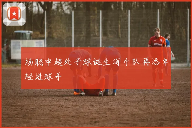 杨聪中超处子球诞生海牛队再添年轻进球手
