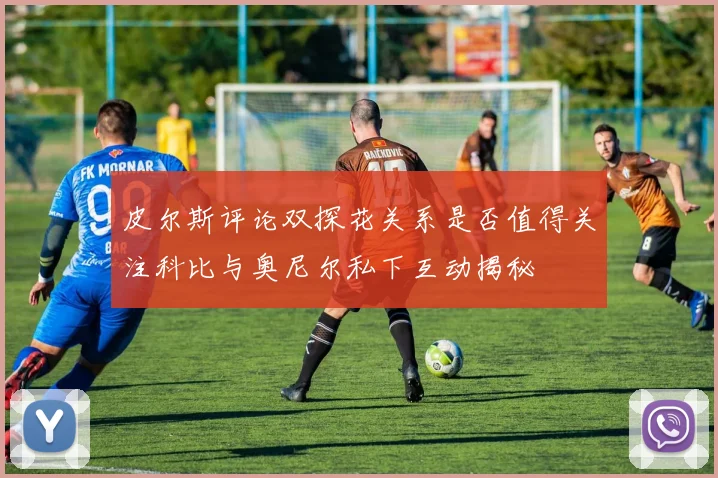 皮尔斯评论双探花关系是否值得关注科比与奥尼尔私下互动揭秘