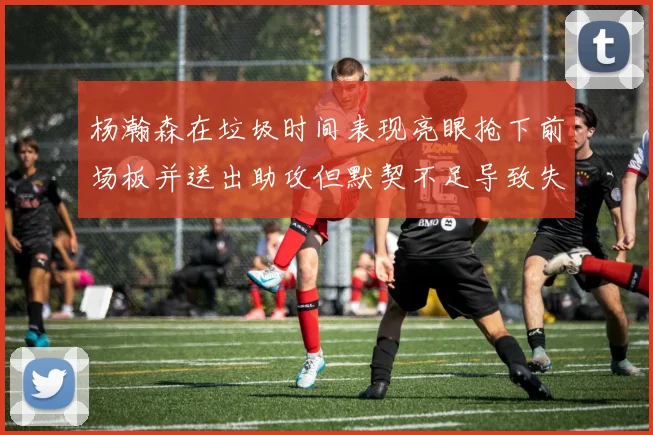 杨瀚森在垃圾时间表现亮眼抢下前场板并送出助攻但默契不足导致失误