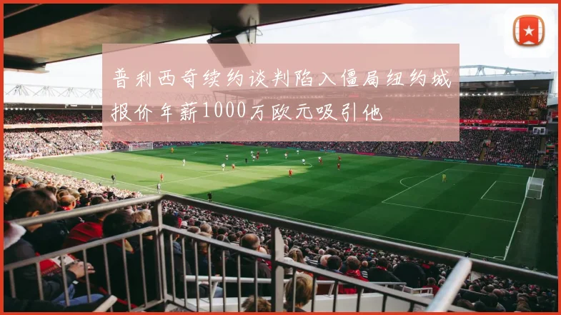 普利西奇续约谈判陷入僵局纽约城报价年薪1000万欧元吸引他