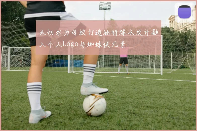 米切尔为母校打造独特球衣设计融入个人Logo与蜘蛛侠元素