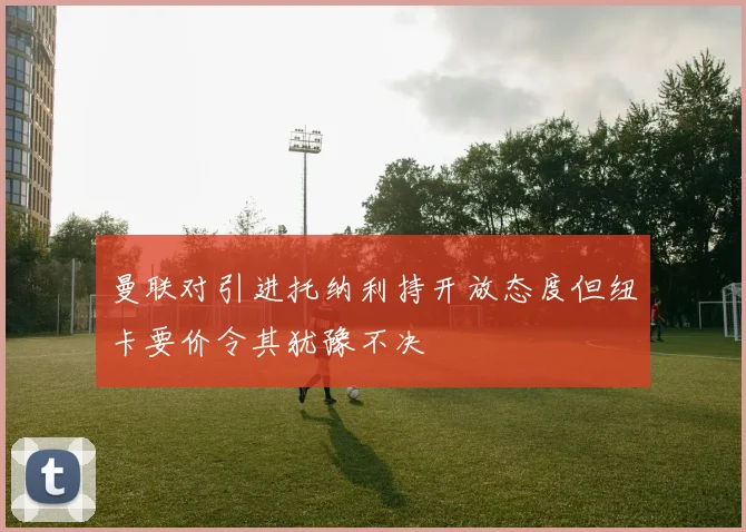 曼联对引进托纳利持开放态度但纽卡要价令其犹豫不决