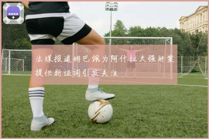 法媒报道姆巴佩为阿什拉夫强奸案提供新证词引发关注