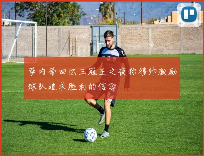 萨内蒂回忆三冠王之夜称穆帅激励球队追求胜利的信念