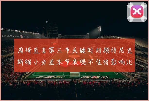 周琦直言第三节关键时刻期待尼克斯缩小分差末节表现不佳将影响比赛结果